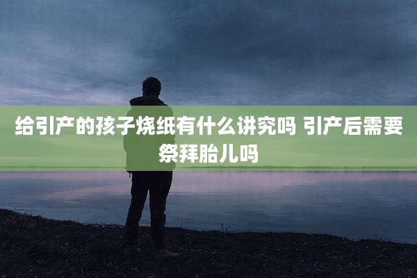 给引产的孩子烧纸有什么讲究吗 引产后需要祭拜胎儿吗