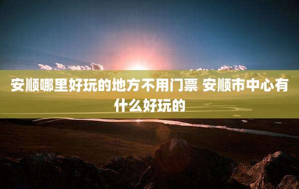 安顺哪里好玩的地方不用门票 安顺市中心有什么好玩的