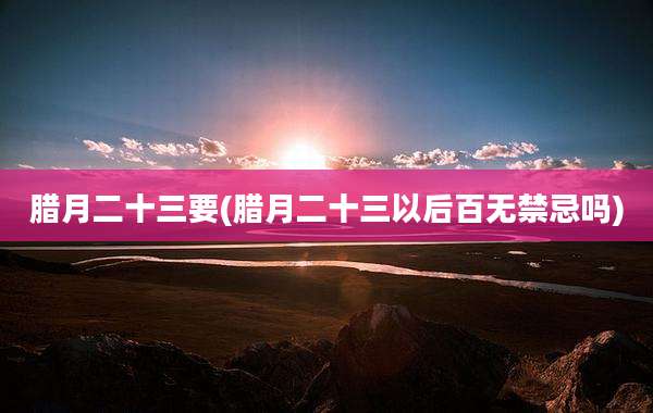 腊月二十三要(腊月二十三以后百无禁忌吗)
