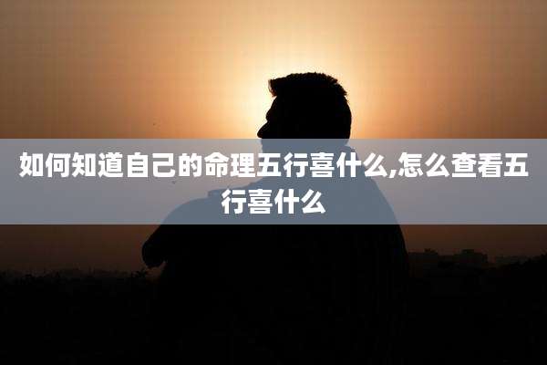 如何知道自己的命理五行喜什么,怎么查看五行喜什么