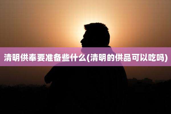 清明供奉要准备些什么(清明的供品可以吃吗)
