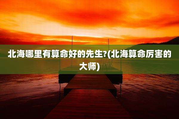北海哪里有算命好的先生?(北海算命厉害的大师)
