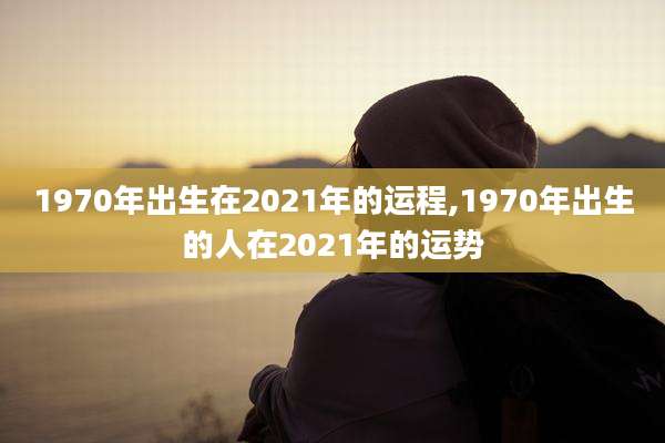 1970年出生在2021年的运程,1970年出生的人在2021年的运势