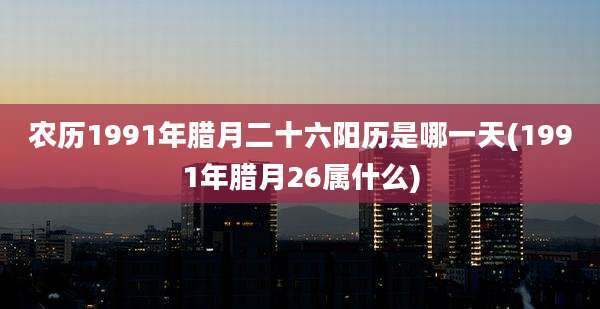 农历1991年腊月二十六阳历是哪一天(1991年腊月26属什么)