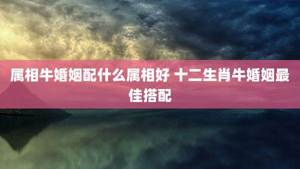 属相牛婚姻配什么属相好 十二生肖牛婚姻最佳搭配