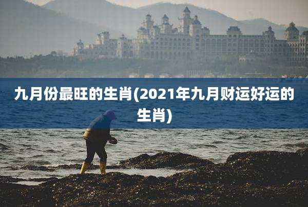 九月份最旺的生肖(2021年九月财运好运的生肖)