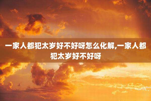 一家人都犯太岁好不好呀怎么化解,一家人都犯太岁好不好呀