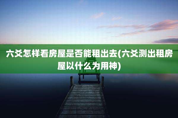 六爻怎样看房屋是否能租出去(六爻测出租房屋以什么为用神)