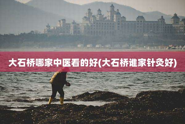 大石桥哪家中医看的好(大石桥谁家针灸好)