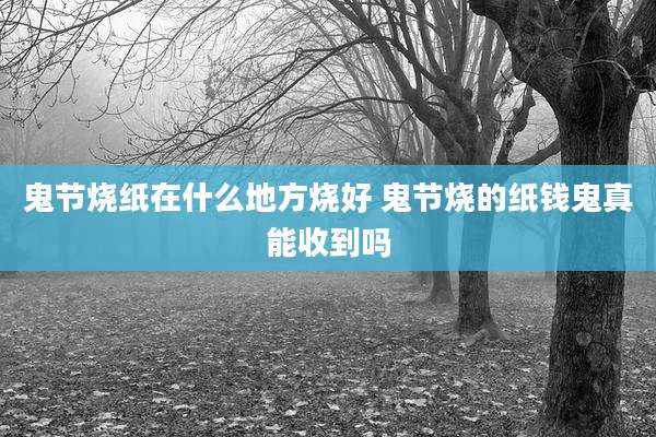 鬼节烧纸在什么地方烧好 鬼节烧的纸钱鬼真能收到吗