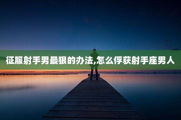 征服射手男最狠的办法,怎么俘获射手座男人