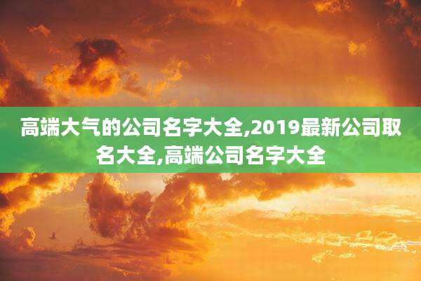 高端大气的公司名字大全,2019最新公司取名大全,高端公司名字大全