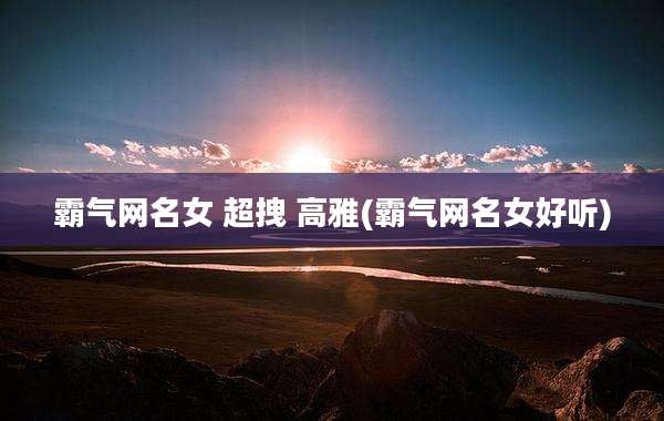霸气网名女 超拽 高雅(霸气网名女好听)