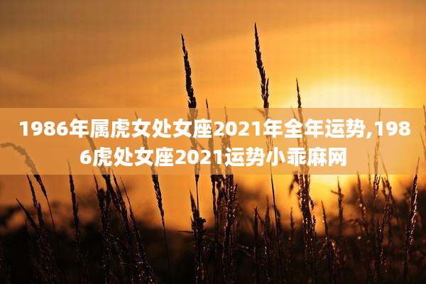 1986年属虎女处女座2021年全年运势,1986虎处女座2021运势小乖麻网