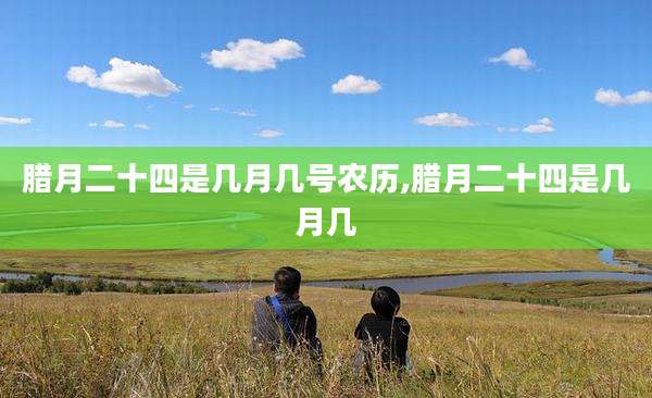 腊月二十四是几月几号农历,腊月二十四是几月几