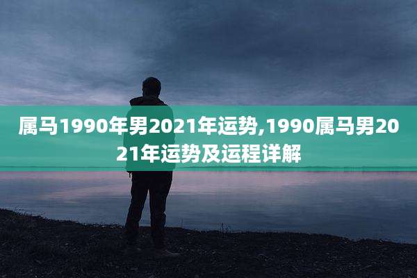 属马1990年男2021年运势,1990属马男2021年运势及运程详解
