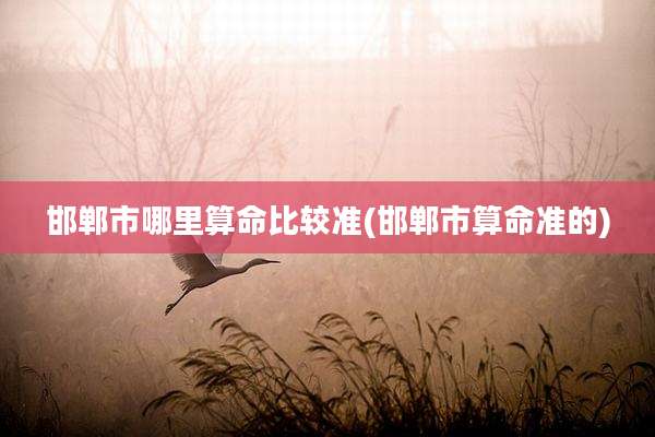 邯郸市哪里算命比较准(邯郸市算命准的)