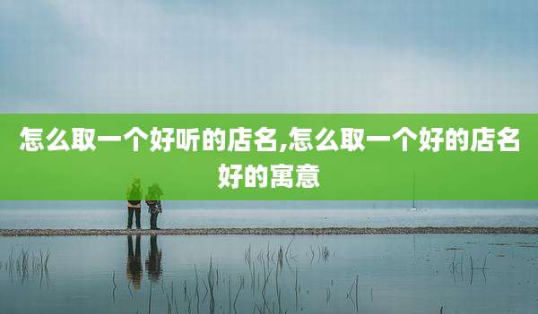 怎么取一个好听的店名,怎么取一个好的店名好的寓意
