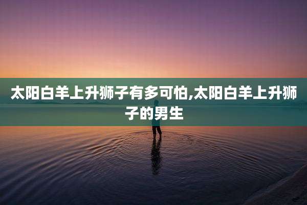 太阳白羊上升狮子有多可怕,太阳白羊上升狮子的男生