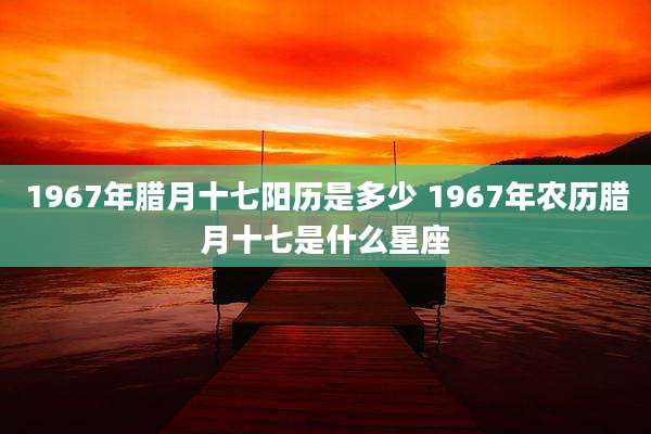 1967年腊月十七阳历是多少 1967年农历腊月十七是什么星座