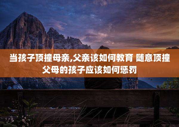 当孩子顶撞母亲,父亲该如何教育 随意顶撞父母的孩子应该如何惩罚