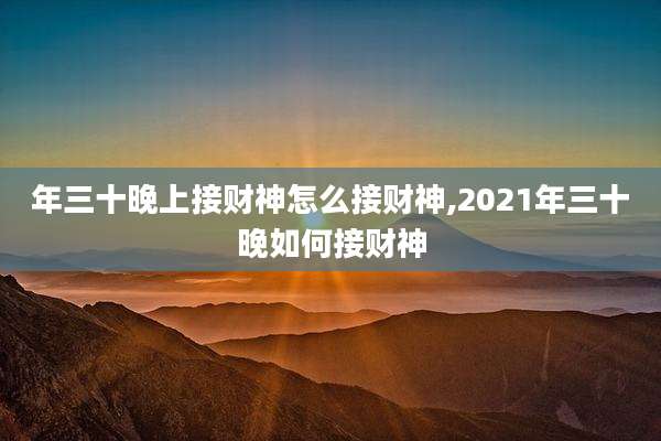 年三十晚上接财神怎么接财神,2021年三十晚如何接财神
