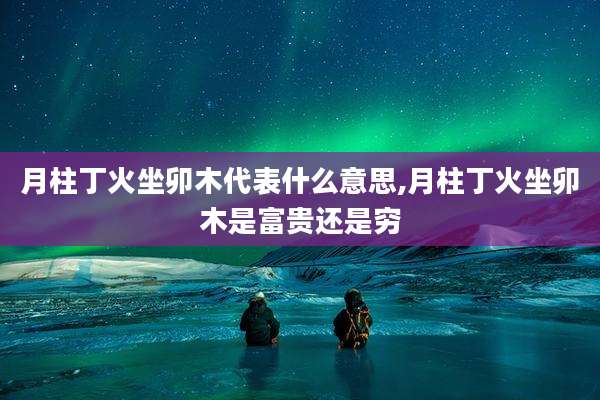 月柱丁火坐卯木代表什么意思,月柱丁火坐卯木是富贵还是穷
