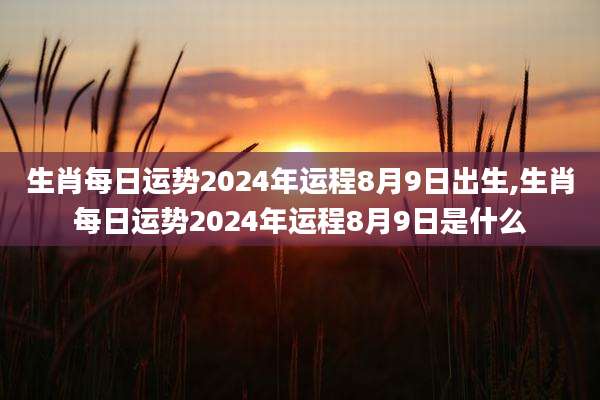 生肖每日运势2024年运程8月9日出生,生肖每日运势2024年运程8月9日是什么