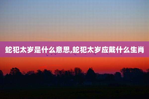 蛇犯太岁是什么意思,蛇犯太岁应戴什么生肖
