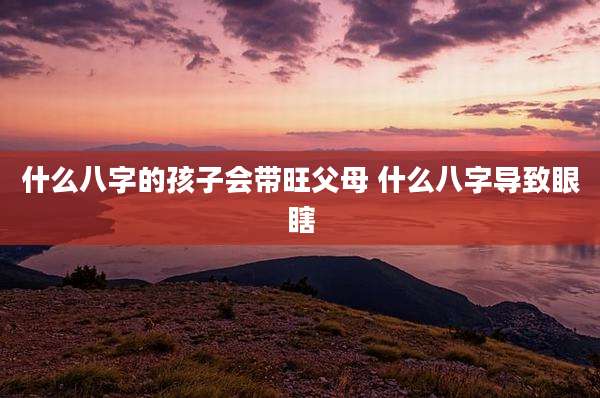 什么八字的孩子会带旺父母 什么八字导致眼瞎