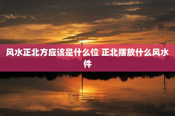 风水正北方应该是什么位 正北摆放什么风水件