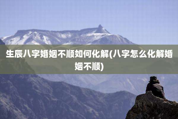 生辰八字婚姻不顺如何化解(八字怎么化解婚姻不顺)