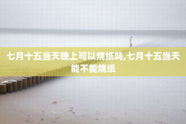 七月十五当天晚上可以烧纸吗,七月十五当天能不能烧纸