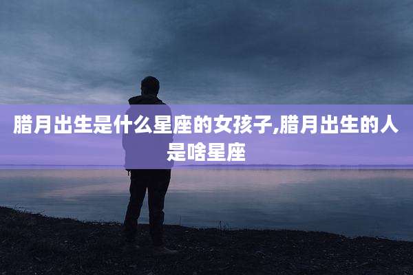 腊月出生是什么星座的女孩子,腊月出生的人是啥星座