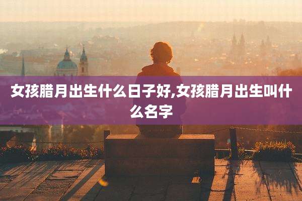 女孩腊月出生什么日子好,女孩腊月出生叫什么名字