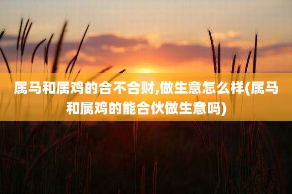 属马和属鸡的合不合财,做生意怎么样(属马和属鸡的能合伙做生意吗)