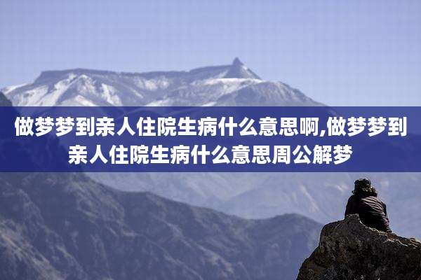 做梦梦到亲人住院生病什么意思啊,做梦梦到亲人住院生病什么意思周公解梦