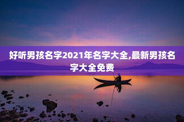好听男孩名字2021年名字大全,最新男孩名字大全免费