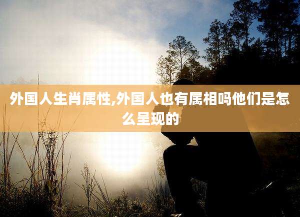 外国人生肖属性,外国人也有属相吗他们是怎么呈现的