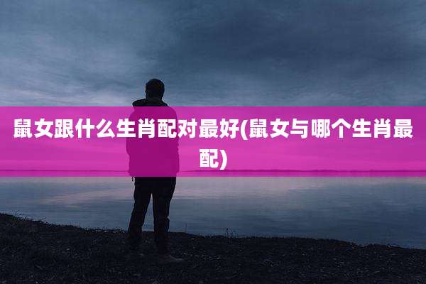 鼠女跟什么生肖配对最好(鼠女与哪个生肖最配)