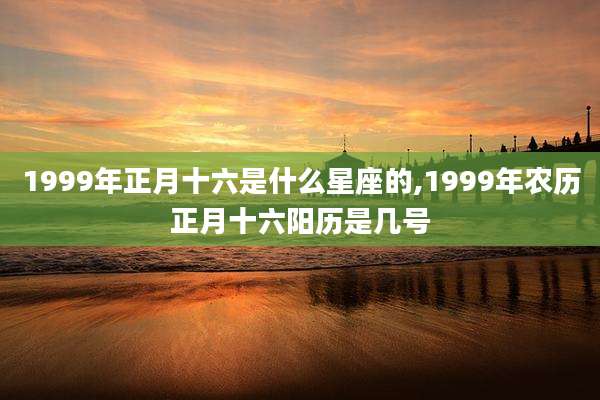 1999年正月十六是什么星座的,1999年农历正月十六阳历是几号