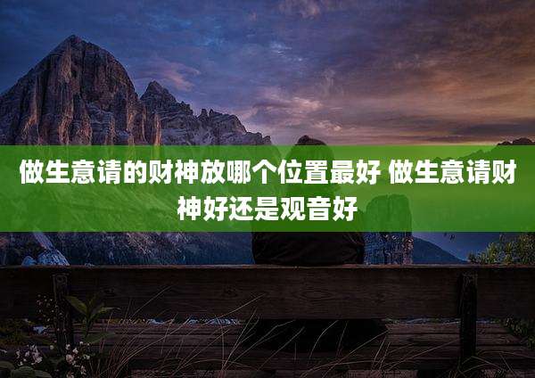 做生意请的财神放哪个位置最好 做生意请财神好还是观音好