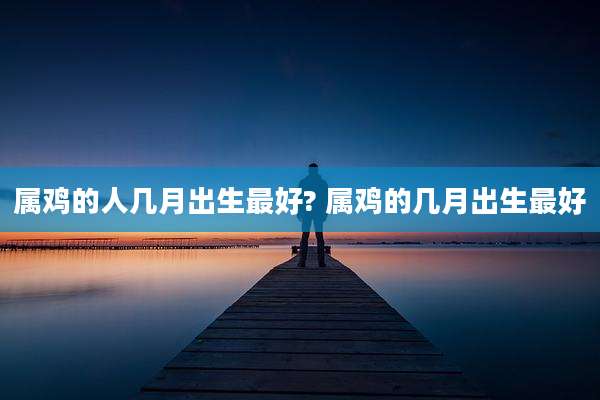 属鸡的人几月出生最好? 属鸡的几月出生最好