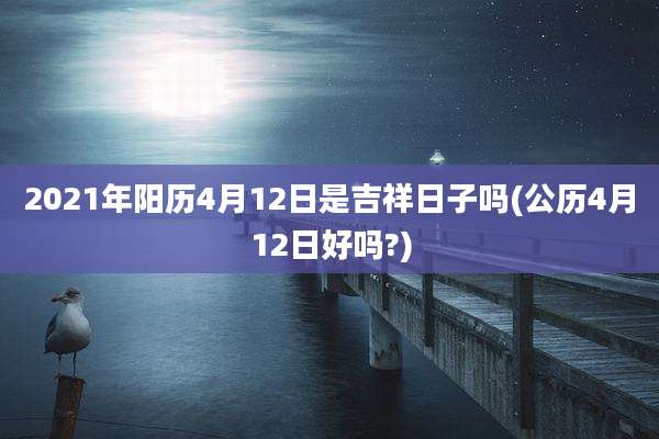 2021年阳历4月12日是吉祥日子吗(公历4月12日好吗?)