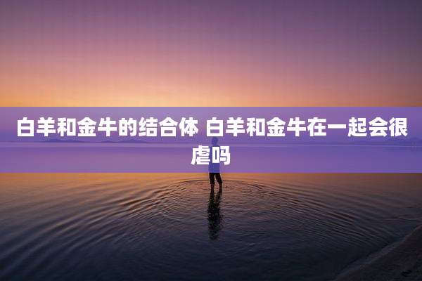 白羊和金牛的结合体 白羊和金牛在一起会很虐吗