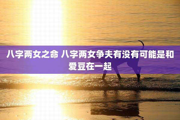 八字两女之命 八字两女争夫有没有可能是和爱豆在一起