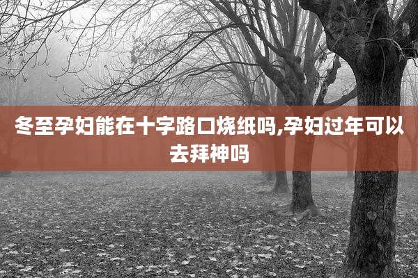 冬至孕妇能在十字路口烧纸吗,孕妇过年可以去拜神吗