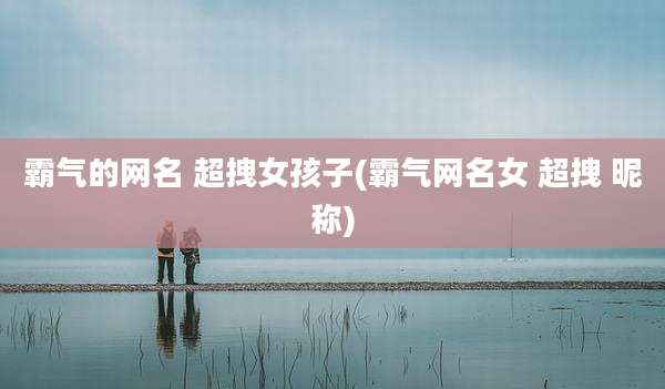 霸气的网名 超拽女孩子(霸气网名女 超拽 昵称)