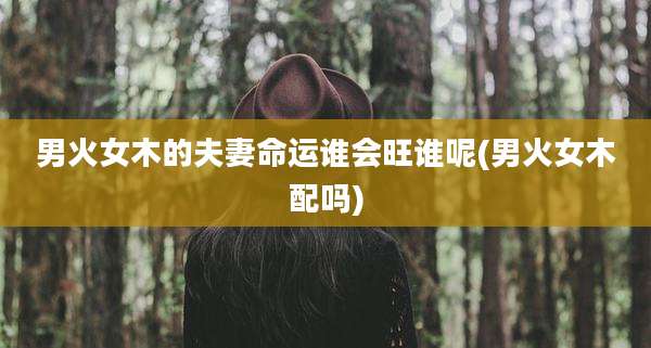 男火女木的夫妻命运谁会旺谁呢(男火女木配吗)