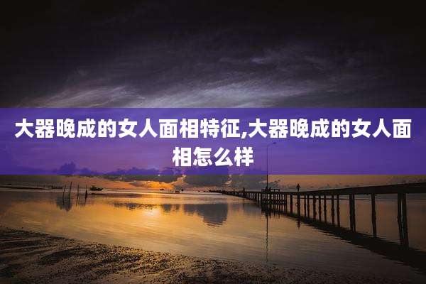 大器晚成的女人面相特征,大器晚成的女人面相怎么样